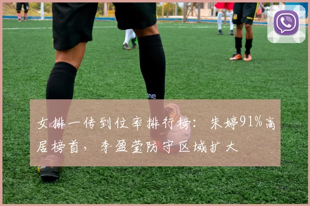女排一传到位率排行榜：朱婷91%高居榜首，李盈莹防守区域扩大