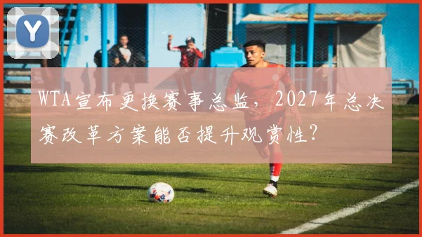 WTA宣布更换赛事总监，2027年总决赛改革方案能否提升观赏性？