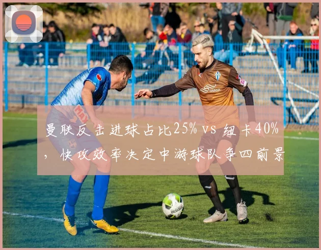 曼联反击进球占比25% vs 纽卡40%，快攻效率决定中游球队争四前景