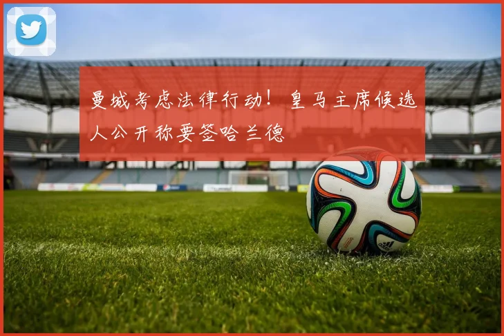 曼城考虑法律行动！皇马主席候选人公开称要签哈兰德