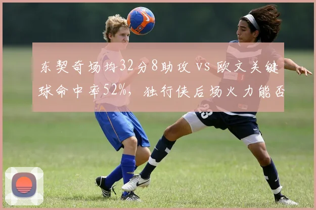 东契奇场均32分8助攻 vs 欧文关键球命中率52%，独行侠后场火力能否冲冠？