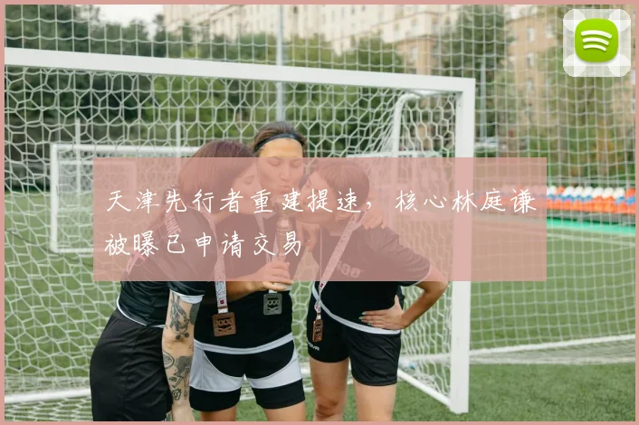 天津先行者重建提速，核心林庭谦被曝已申请交易